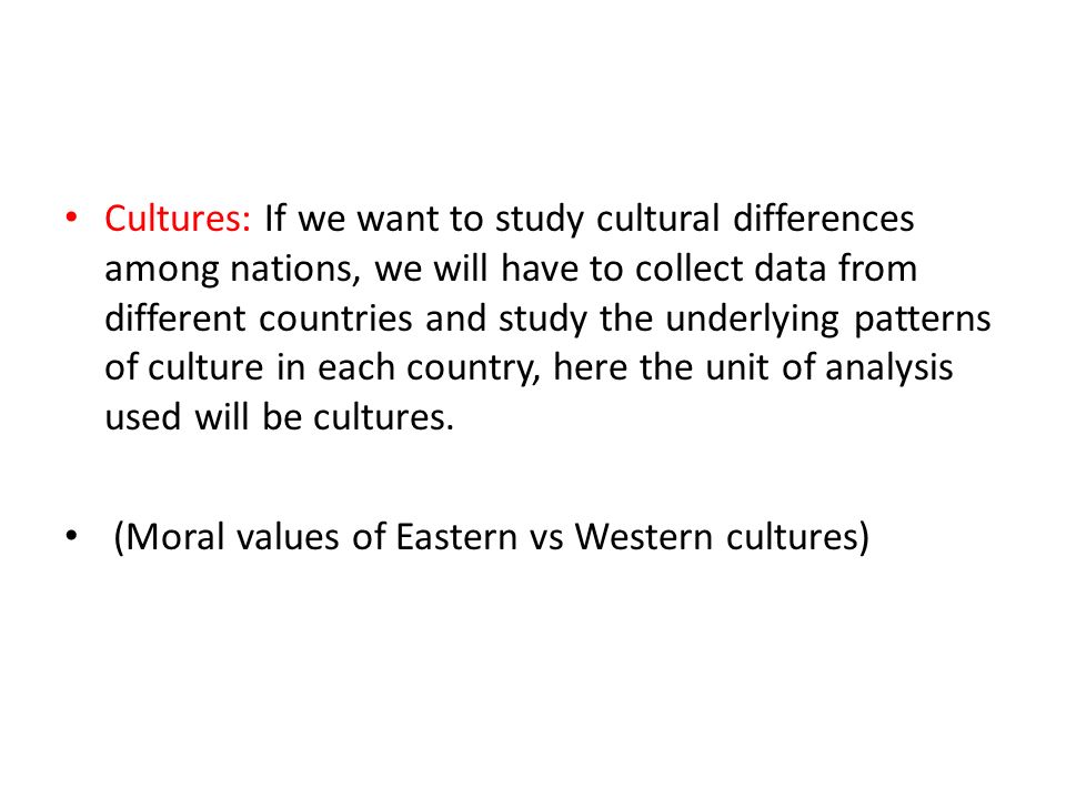 Cultures: If we want to study cultural differences among nations, we will have to collect data from different countries and study the underlying patterns of culture in each country, here the unit of analysis used will be cultures.