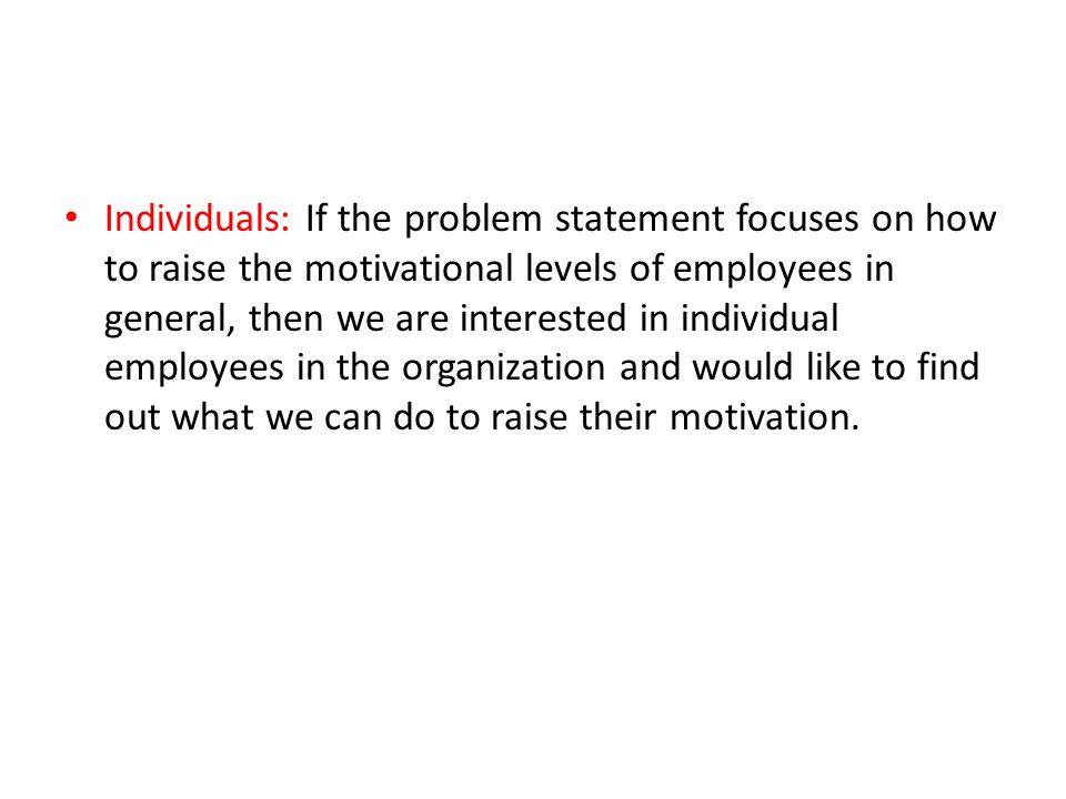 Individuals: If the problem statement focuses on how to raise the motivational levels of employees in general, then we are interested in individual employees in the organization and would like to find out what we can do to raise their motivation.