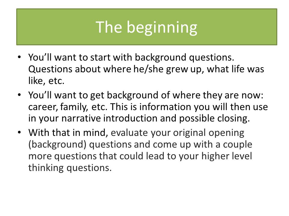 The beginning You’ll want to start with background questions. Questions about where he/she grew up, what life was like, etc.