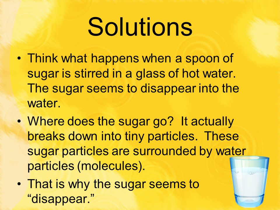 Solutions Think what happens when a spoon of sugar is stirred in a glass of hot water. The sugar seems to disappear into the water.