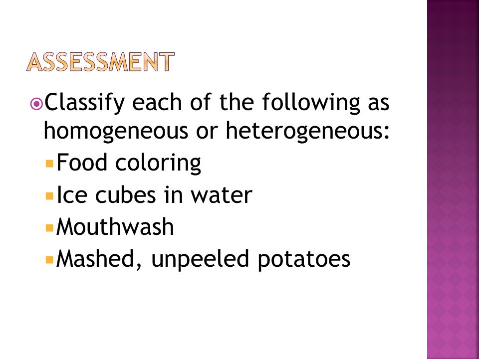 assessment Classify each of the following as homogeneous or heterogeneous: Food coloring. Ice cubes in water.