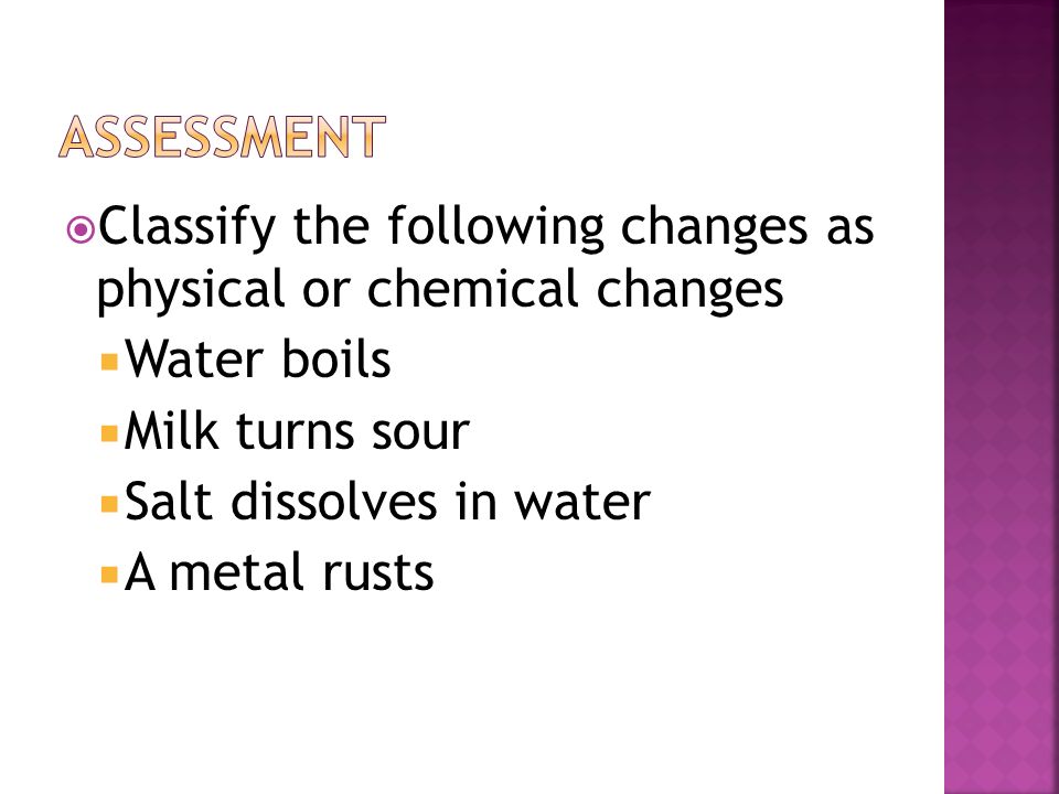 Assessment Classify the following changes as physical or chemical changes. Water boils. Milk turns sour.