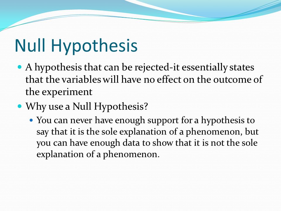 Null Hypothesis A hypothesis that can be rejected-it essentially states that the variables will have no effect on the outcome of the experiment.
