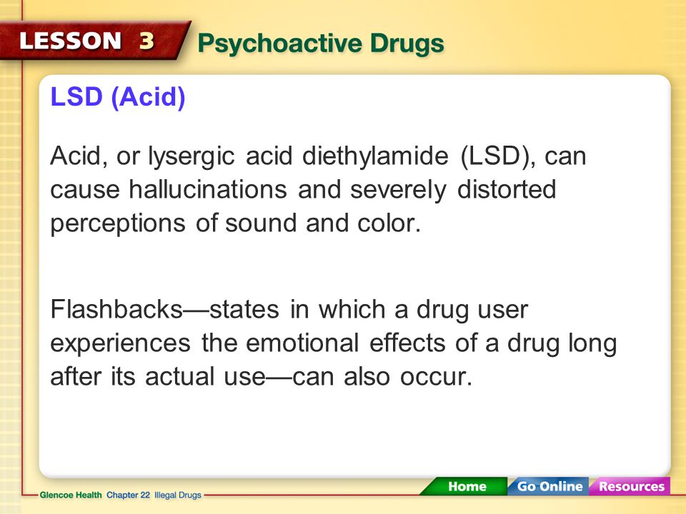 LSD (Acid) Acid, or lysergic acid diethylamide (LSD), can cause hallucinations and severely distorted perceptions of sound and color.