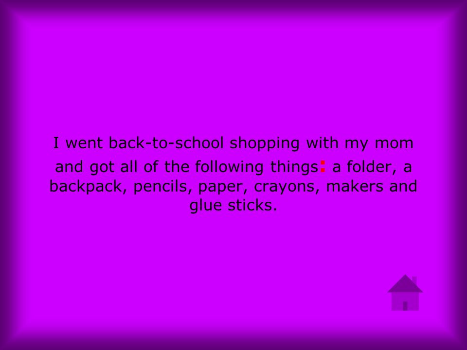 I went back-to-school shopping with my mom and got all of the following things: a folder, a backpack, pencils, paper, crayons, makers and glue sticks.