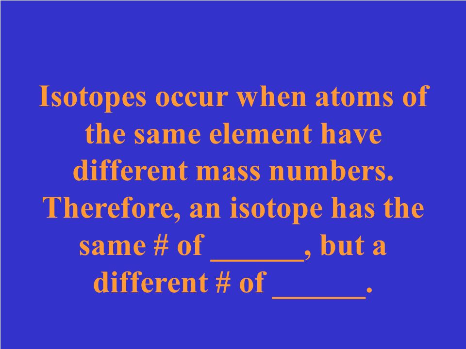 Isotopes occur when atoms of the same element have different mass numbers. Therefore, an isotope has the same # of ______, but a different # of ______.