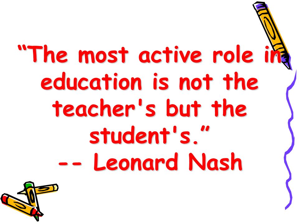 The most active role in education is not the teacher s but the student s. -- Leonard Nash