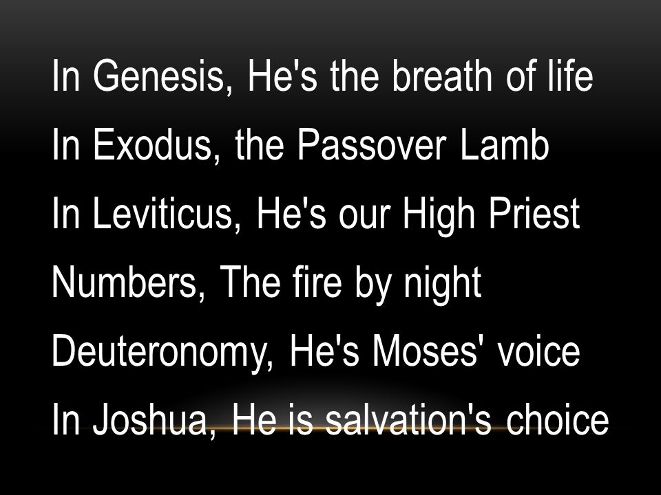 In Genesis, He s the breath of life In Exodus, the Passover Lamb In Leviticus, He s our High Priest Numbers, The fire by night Deuteronomy, He s Moses voice In Joshua, He is salvation s choice