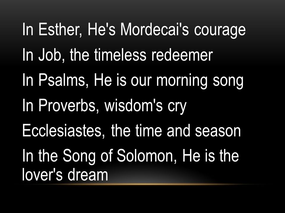 In Esther, He s Mordecai s courage In Job, the timeless redeemer In Psalms, He is our morning song In Proverbs, wisdom s cry Ecclesiastes, the time and season In the Song of Solomon, He is the lover s dream
