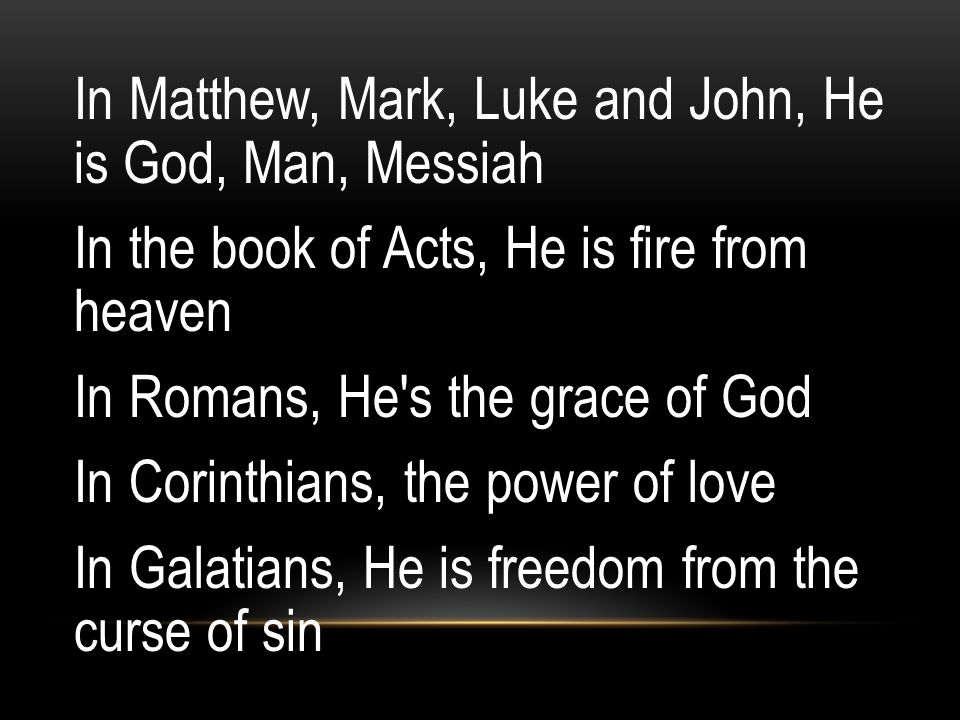 In Matthew, Mark, Luke and John, He is God, Man, Messiah In the book of Acts, He is fire from heaven In Romans, He s the grace of God In Corinthians, the power of love In Galatians, He is freedom from the curse of sin