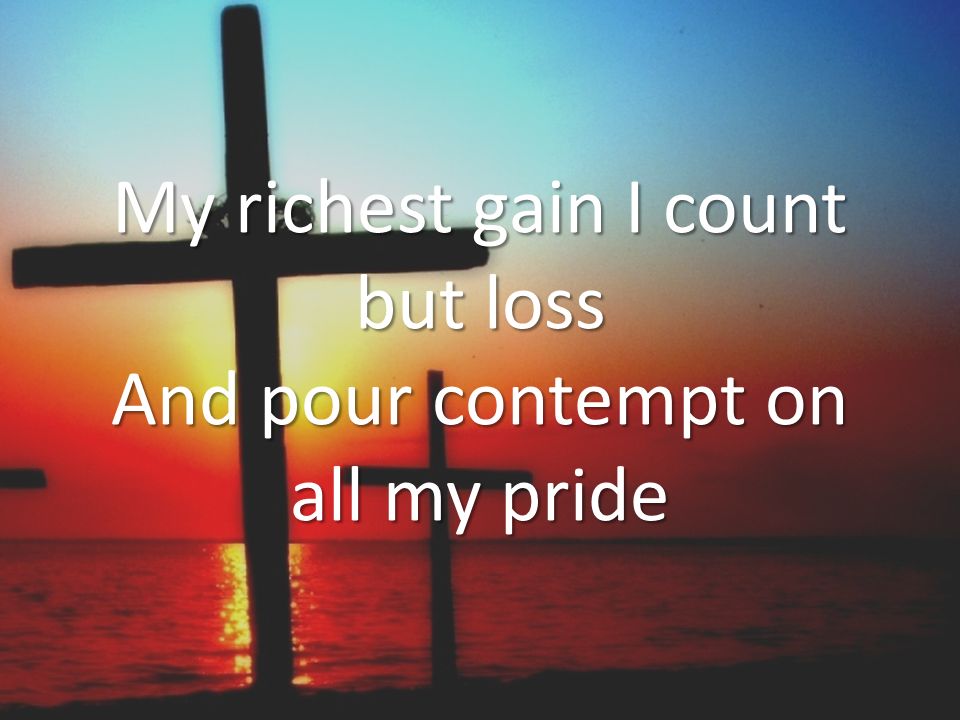 My richest gain I count but loss And pour contempt on all my pride