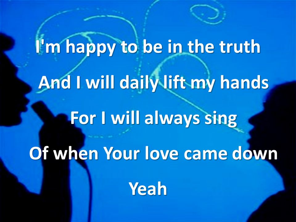 I m happy to be in the truth And I will daily lift my hands For I will always sing Of when Your love came down Yeah