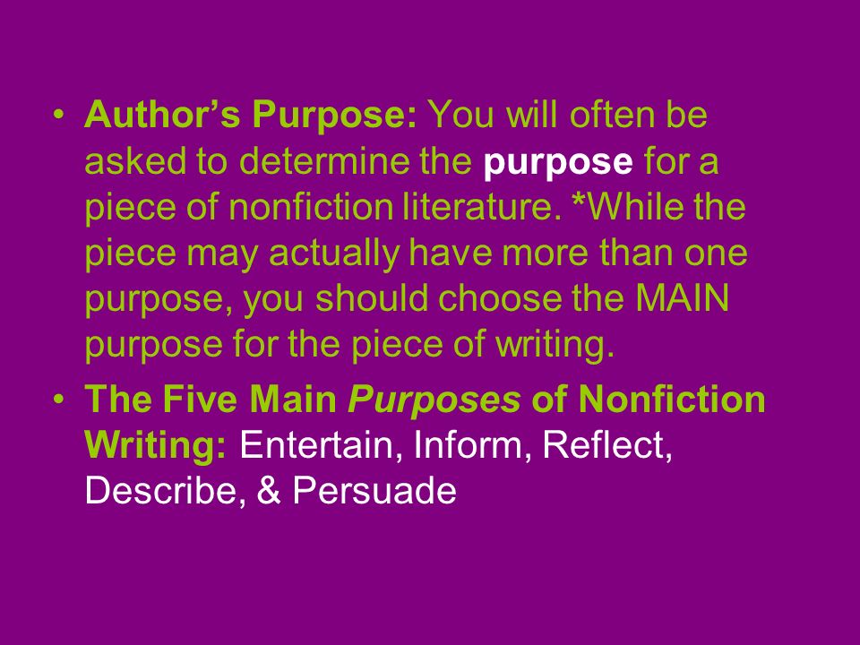 Author’s Purpose: You will often be asked to determine the purpose for a piece of nonfiction literature. *While the piece may actually have more than one purpose, you should choose the MAIN purpose for the piece of writing.