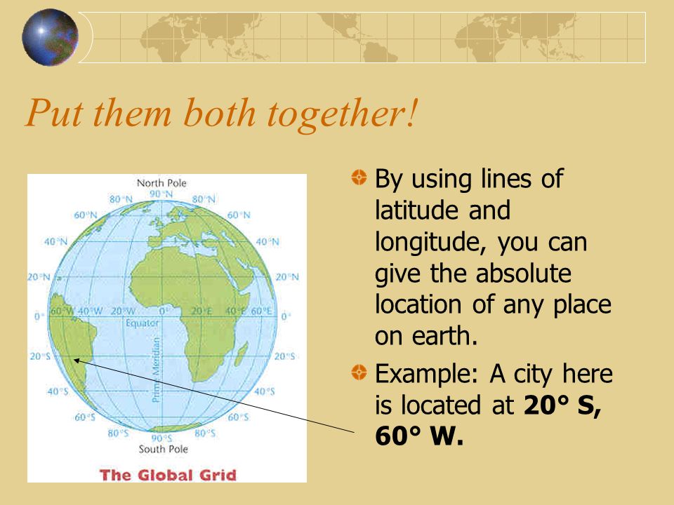 Put them both together! By using lines of latitude and longitude, you can give the absolute location of any place on earth.
