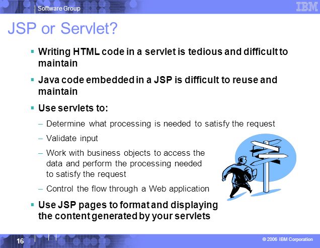 JSP or Servlet Writing HTML code in a servlet is tedious and difficult to maintain. Java code embedded in a JSP is difficult to reuse and maintain.