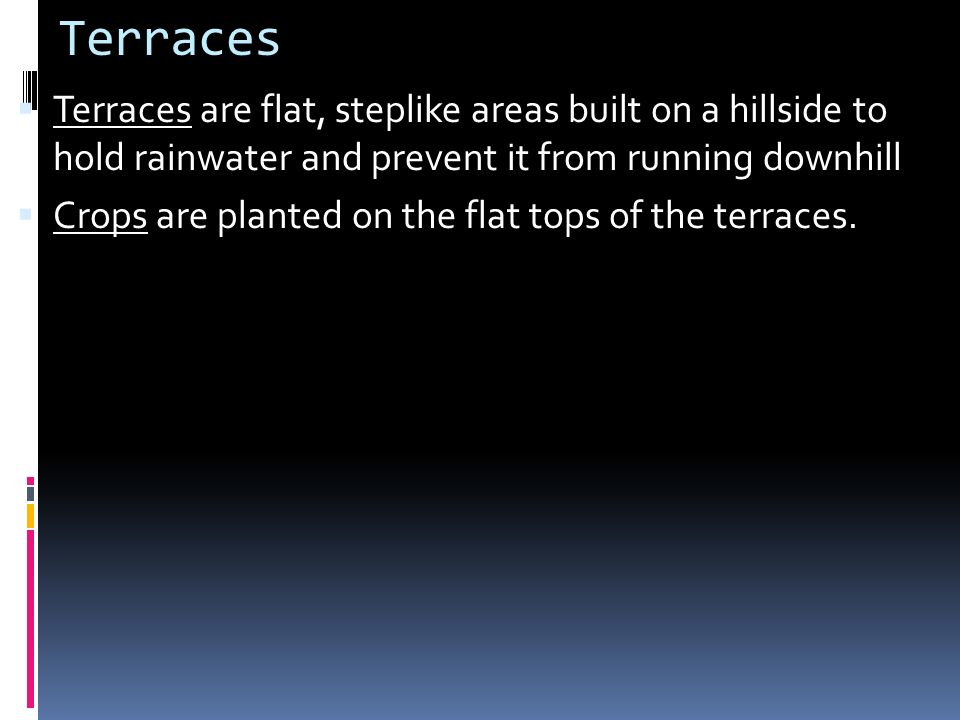 Terraces Terraces are flat, steplike areas built on a hillside to hold rainwater and prevent it from running downhill.