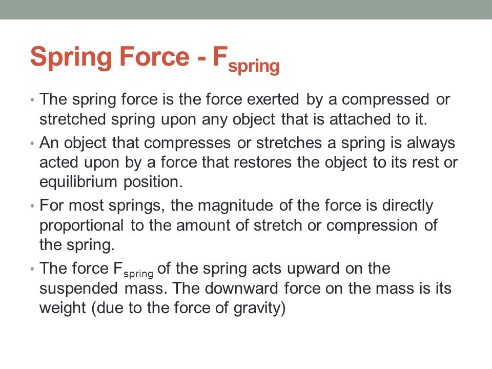 Spring Force - Fspring The spring force is the force exerted by a compressed or stretched spring upon any object that is attached to it.