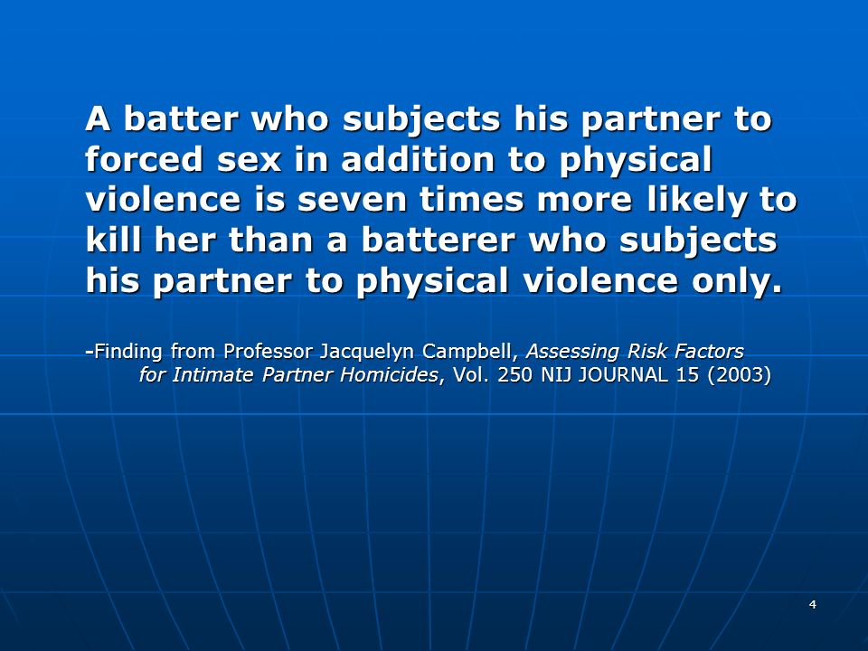 A batter who subjects his partner to forced sex in addition to physical violence is seven times more likely to kill her than a batterer who subjects his partner to physical violence only.