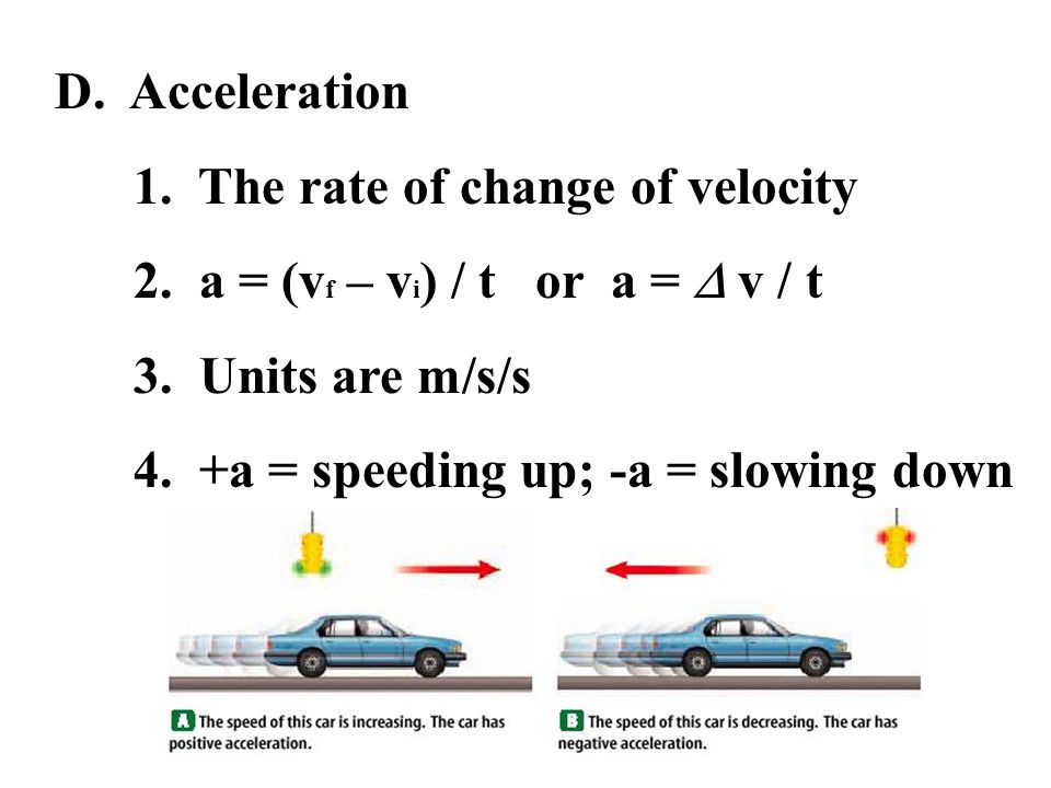 D. Acceleration 1. The rate of change of velocity. 2. a = (vf – vi) / t or a =  v / t. 3. Units are m/s/s.