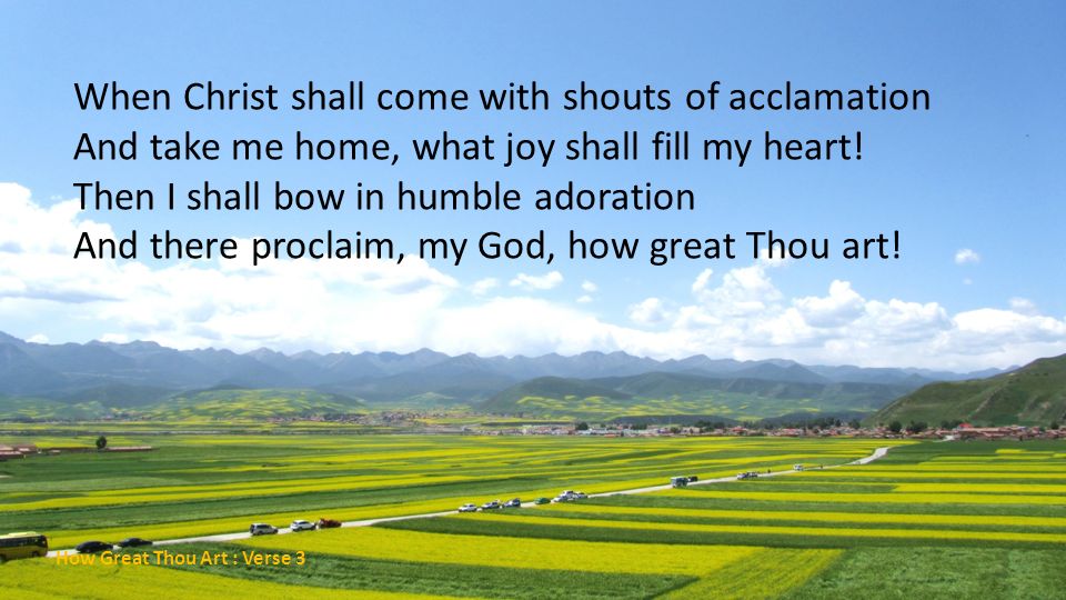 When Christ shall come with shouts of acclamation And take me home, what joy shall fill my heart! Then I shall bow in humble adoration And there proclaim, my God, how great Thou art!