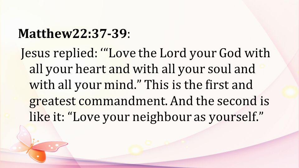 Matthew22:37-39: Jesus replied: ‘ Love the Lord your God with all your heart and with all your soul and with all your mind. This is the first and greatest commandment.