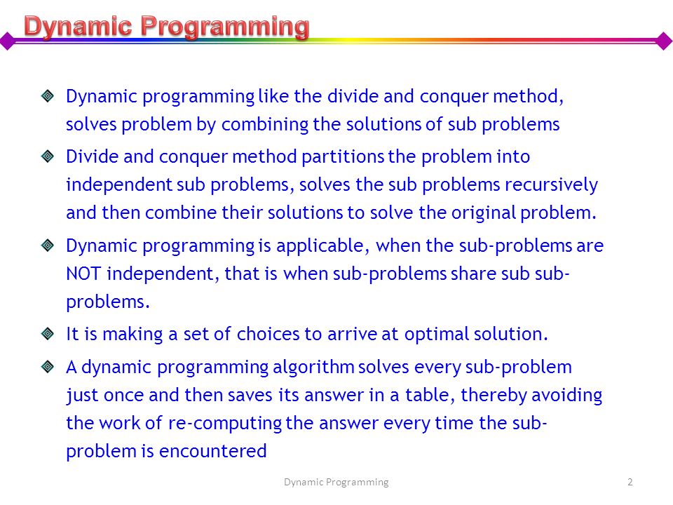 Dynamic Programming Dynamic programming like the divide and conquer method, solves problem by combining the solutions of sub problems.