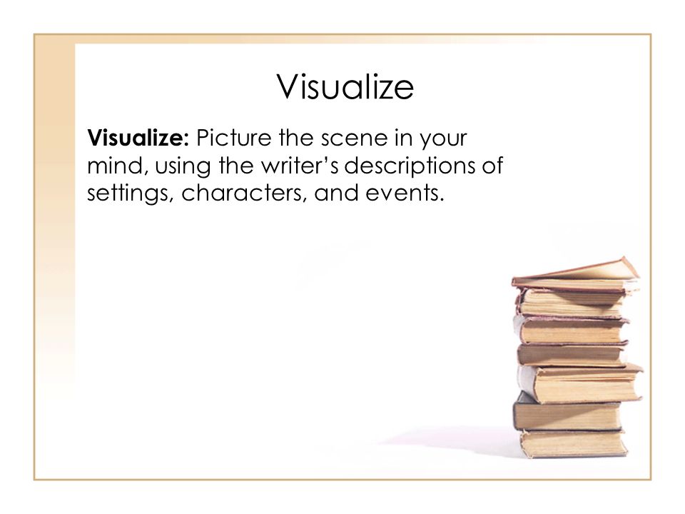 Visualize Visualize: Picture the scene in your mind, using the writer’s descriptions of settings, characters, and events.