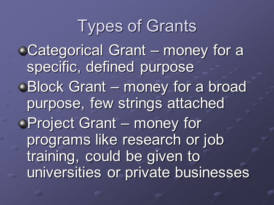 Types of Grants Categorical Grant – money for a specific, defined purpose. Block Grant – money for a broad purpose, few strings attached.