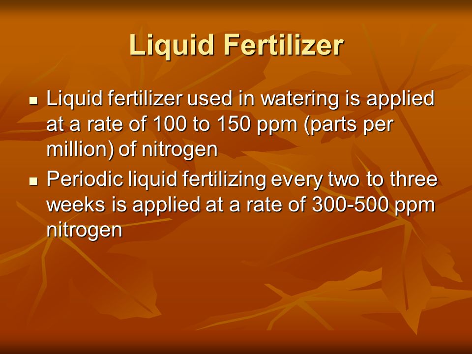 Liquid Fertilizer Liquid fertilizer used in watering is applied at a rate of 100 to 150 ppm (parts per million) of nitrogen.