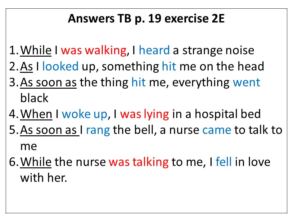 Answers TB p. 19 exercise 2E While I was walking, I heard a strange noise. As I looked up, something hit me on the head.