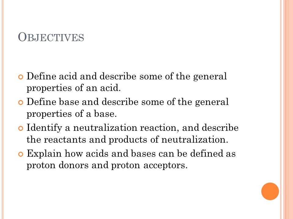 Objectives Define acid and describe some of the general properties of an acid. Define base and describe some of the general properties of a base.
