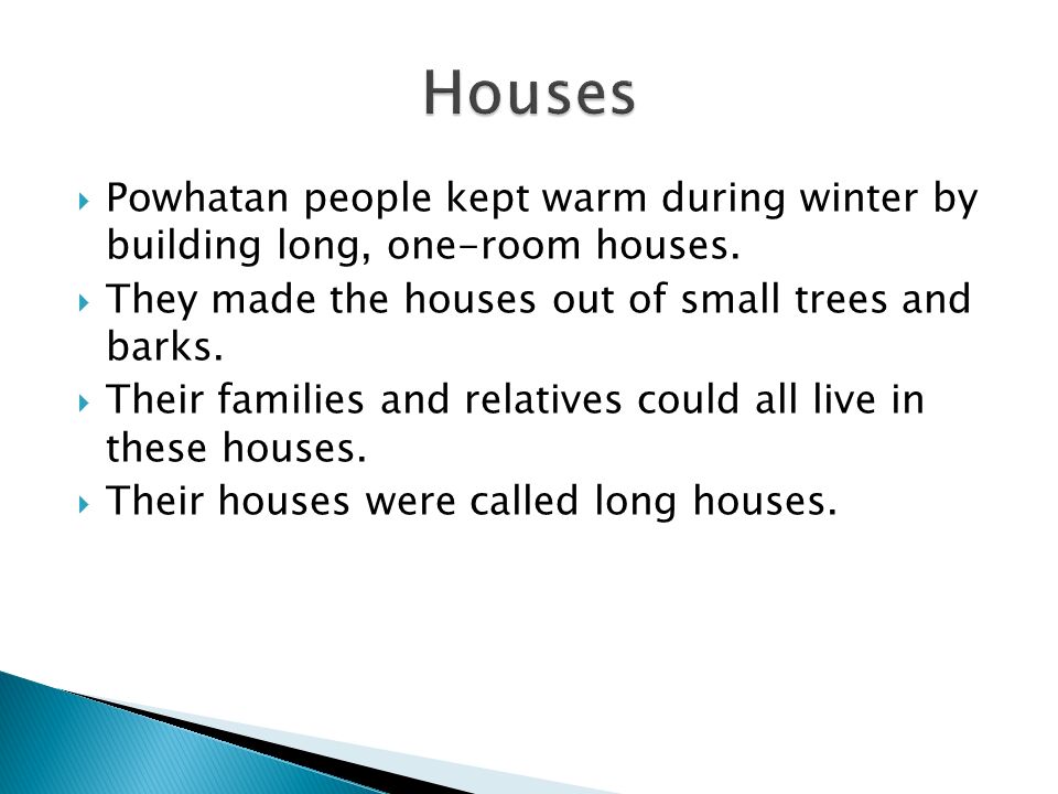 Houses Powhatan people kept warm during winter by building long, one-room houses. They made the houses out of small trees and barks.