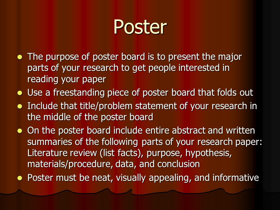 Poster The purpose of poster board is to present the major parts of your research to get people interested in reading your paper.