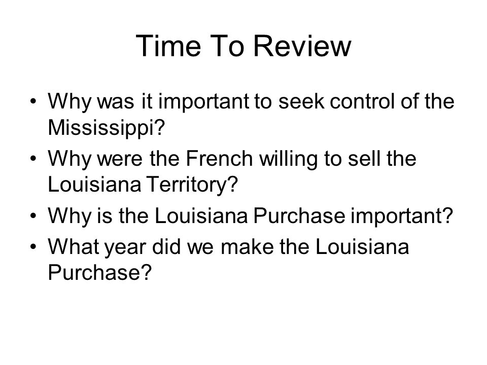 Time To Review Why was it important to seek control of the Mississippi Why were the French willing to sell the Louisiana Territory