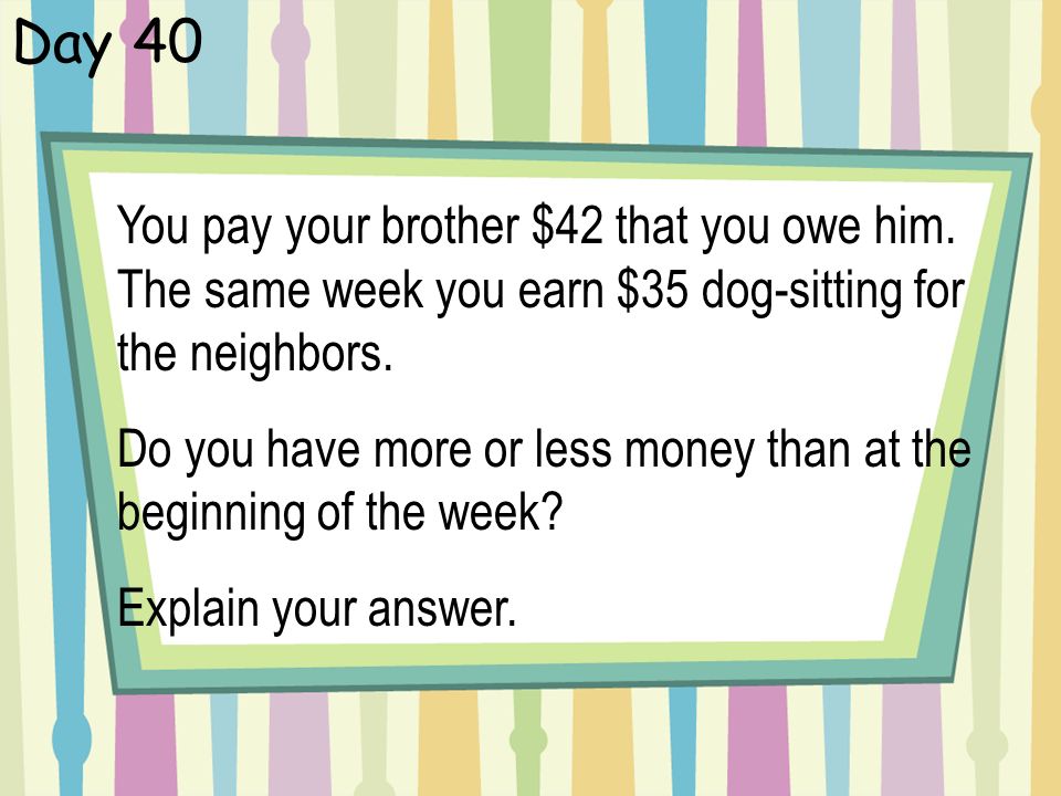 Day 40 You pay your brother $42 that you owe him. The same week you earn $35 dog-sitting for the neighbors.
