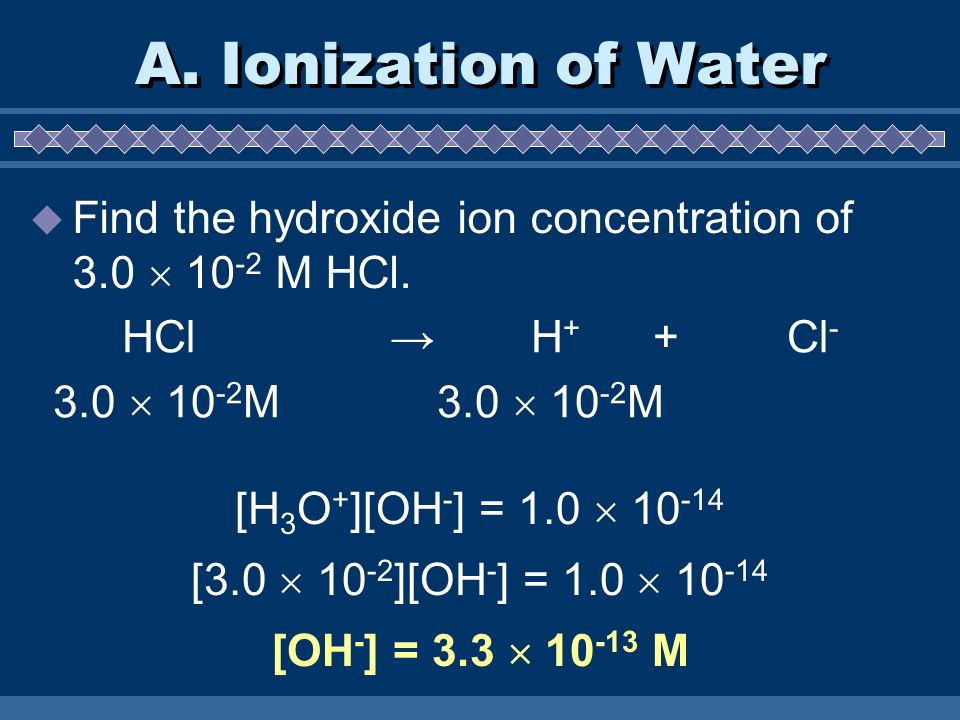 A. Ionization of Water Find the hydroxide ion concentration of 3.0  10-2 M HCl. HCl → H+ + Cl-