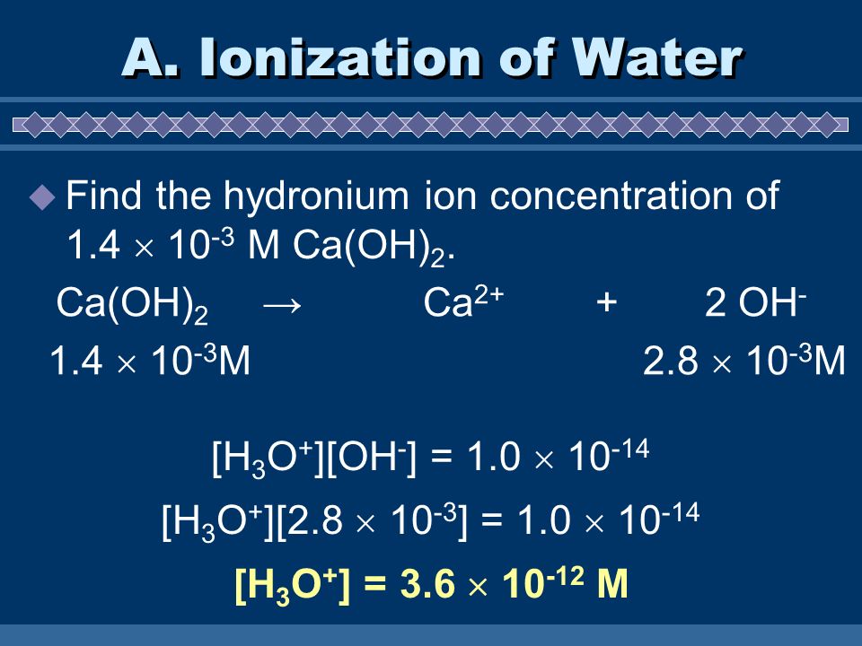 A. Ionization of Water Find the hydronium ion concentration of 1.4  10-3 M Ca(OH)2. Ca(OH)2 → Ca OH-
