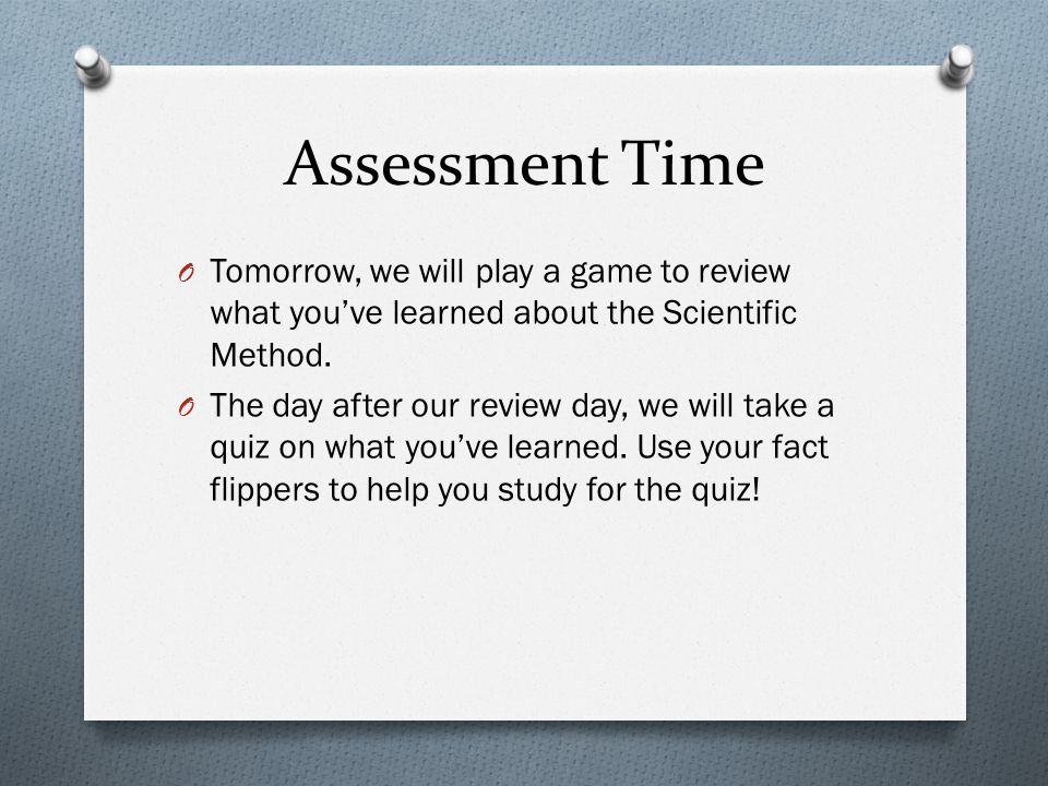 Assessment Time Tomorrow, we will play a game to review what you’ve learned about the Scientific Method.