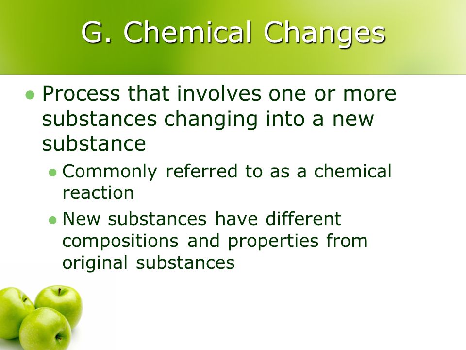 G. Chemical Changes Process that involves one or more substances changing into a new substance. Commonly referred to as a chemical reaction.