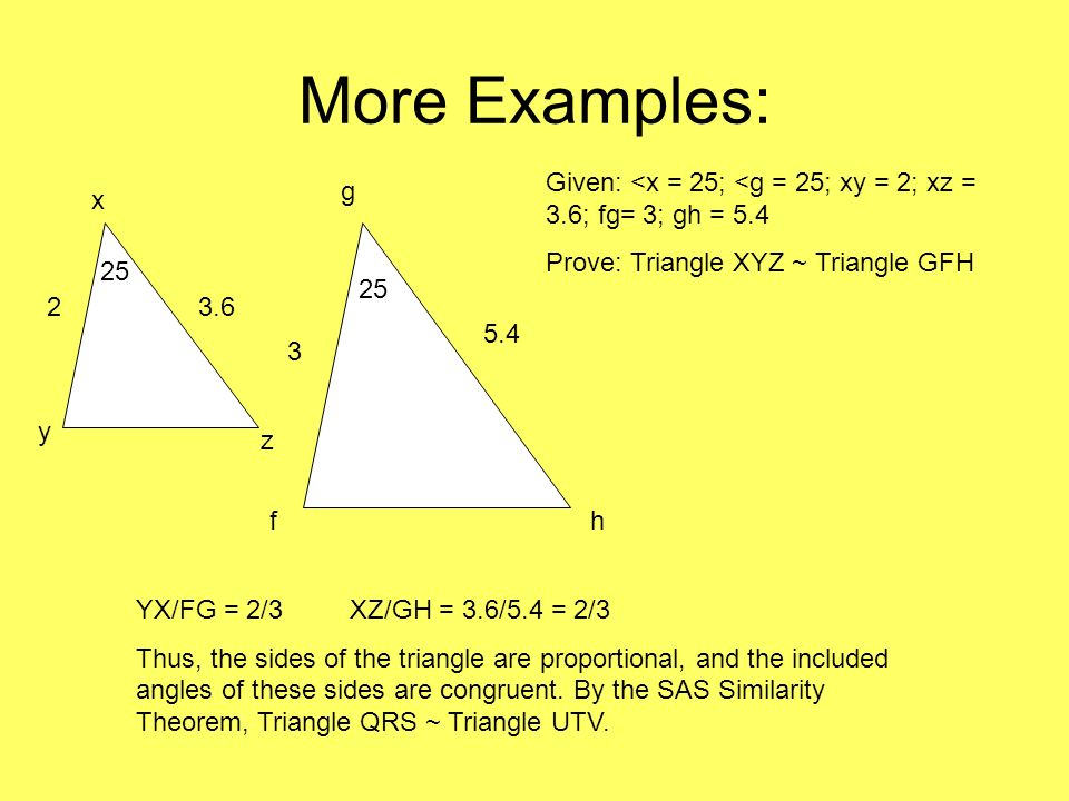 More Examples: Given: <x = 25; <g = 25; xy = 2; xz = 3.6; fg= 3; gh = 5.4. Prove: Triangle XYZ ~ Triangle GFH.