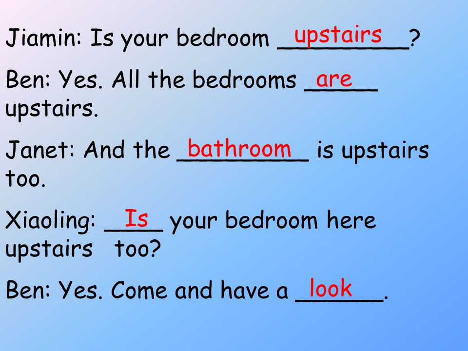 upstairs Jiamin: Is your bedroom _________ Ben: Yes. All the bedrooms _____ upstairs. Janet: And the _________ is upstairs too.