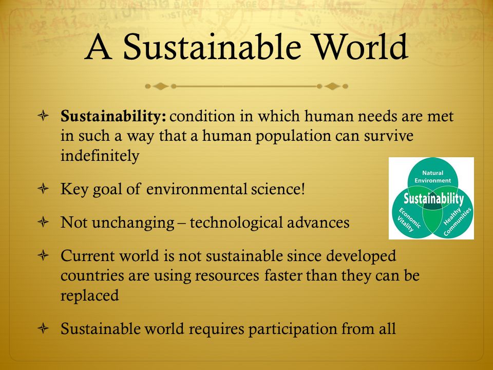 A Sustainable World Sustainability: condition in which human needs are met in such a way that a human population can survive indefinitely.
