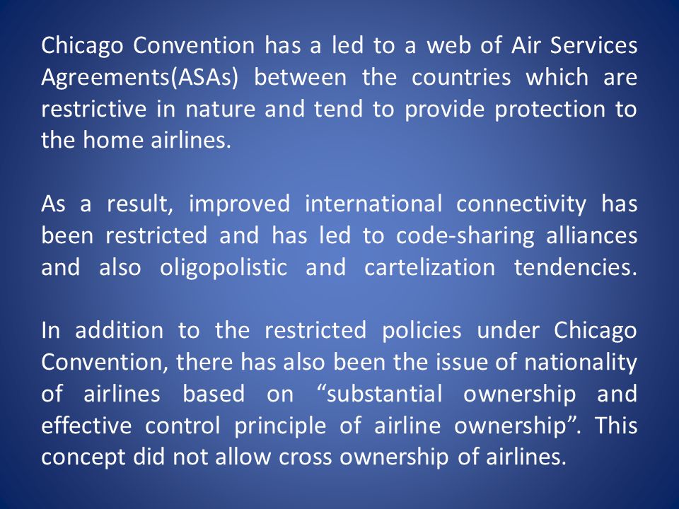 Chicago Convention has a led to a web of Air Services Agreements(ASAs) between the countries which are restrictive in nature and tend to provide protection to the home airlines. As a result, improved international connectivity has been restricted and has led to code-sharing alliances and also oligopolistic and cartelization tendencies.