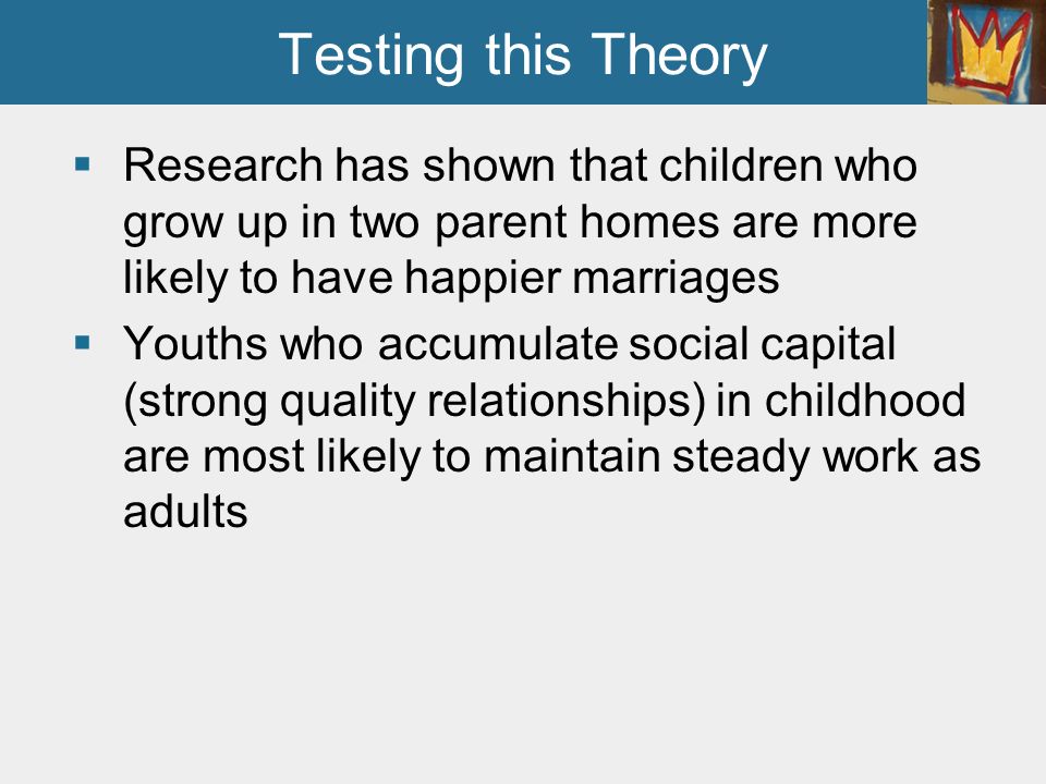 Testing this Theory Research has shown that children who grow up in two parent homes are more likely to have happier marriages.