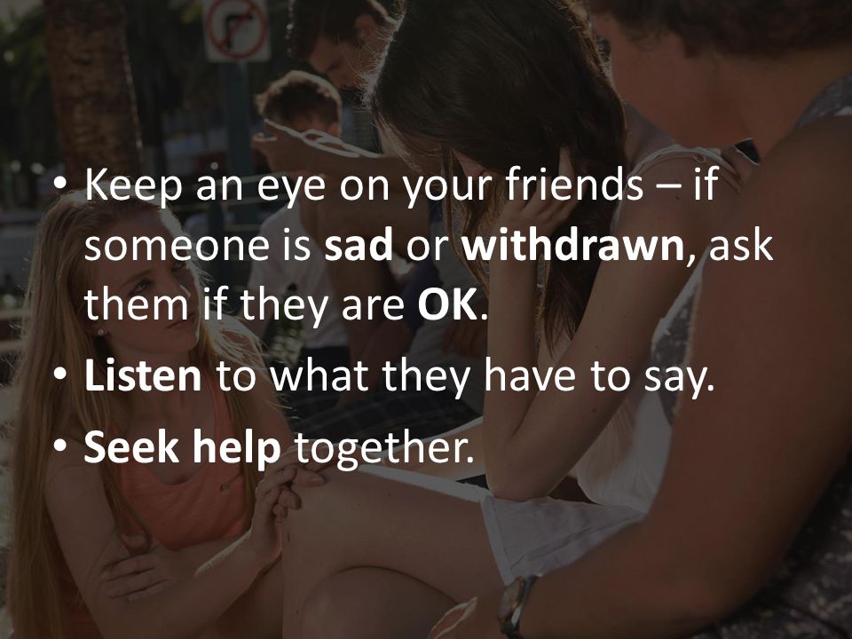 Keep an eye on your friends – if someone is sad or withdrawn, ask them if they are OK.