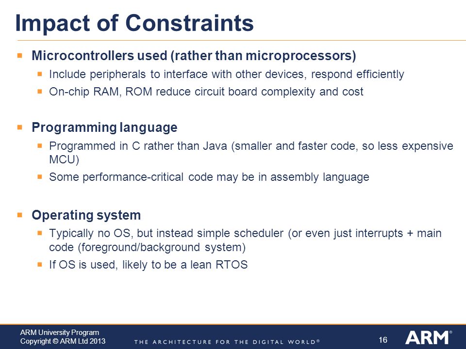 Impact of Constraints Microcontrollers used (rather than microprocessors) Include peripherals to interface with other devices, respond efficiently.