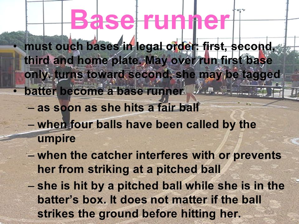 Base runner must ouch bases in legal order: first, second, third and home plate. May over run first base only. turns toward second, she may be tagged.