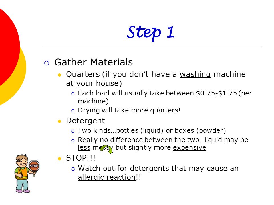Step 1 Gather Materials. Quarters (if you don’t have a washing machine at your house) Each load will usually take between $0.75-$1.75 (per machine)