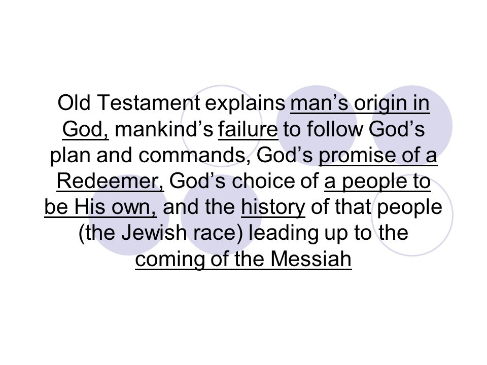 Old Testament explains man’s origin in God, mankind’s failure to follow God’s plan and commands, God’s promise of a Redeemer, God’s choice of a people to be His own, and the history of that people (the Jewish race) leading up to the coming of the Messiah