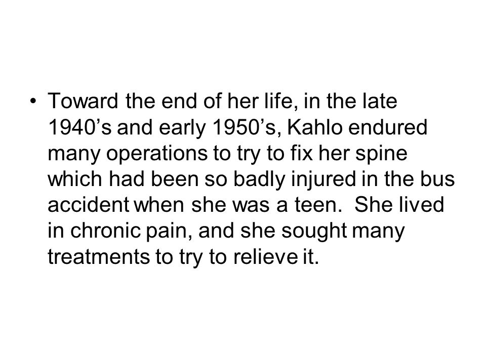 Toward the end of her life, in the late 1940’s and early 1950’s, Kahlo endured many operations to try to fix her spine which had been so badly injured in the bus accident when she was a teen.